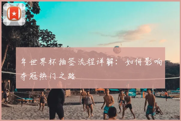 年世界杯抽签流程详解:如何影响夺冠热门之路