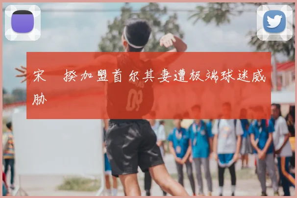 宋旻揆加盟首尔其妻遭极端球迷威胁