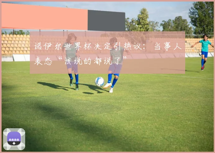 诺伊尔世界杯决定引热议:当事人表态“该说的都说了”
