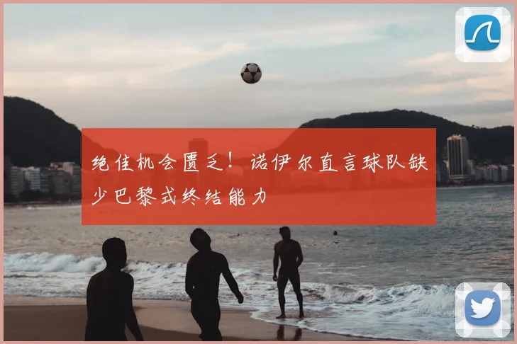 绝佳机会匮乏!诺伊尔直言球队缺少巴黎式终结能力