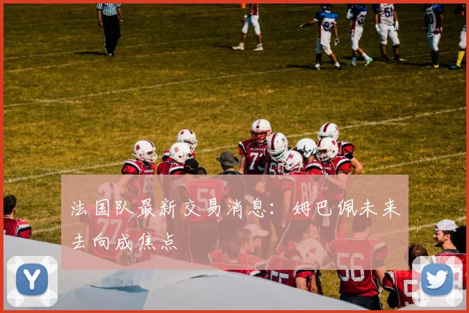 法国队最新交易消息：姆巴佩未来去向成焦点