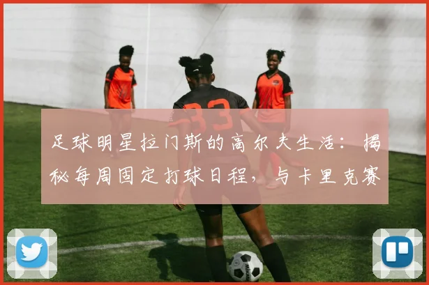 足球明星拉门斯的高尔夫生活：揭秘每周固定打球日程，与卡里克赛季后约战球场