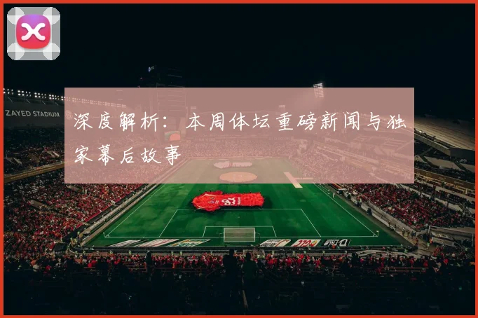 深度解析：本周体坛重磅新闻与独家幕后故事