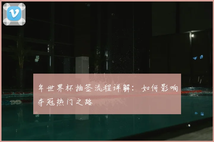 年世界杯抽签流程详解：如何影响夺冠热门之路