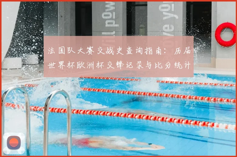 法国队大赛交战史查询指南：历届世界杯欧洲杯交锋记录与比分统计